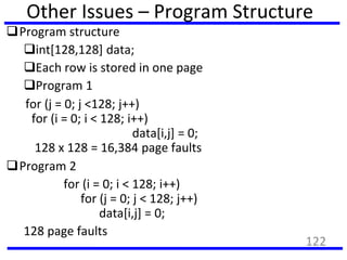 Other Issues – Program Structure
Program structure
int[128,128] data;
Each row is stored in one page
Program 1
for (j = 0; j <128; j++)
for (i = 0; i < 128; i++)
data[i,j] = 0;
128 x 128 = 16,384 page faults
Program 2
for (i = 0; i < 128; i++)
for (j = 0; j < 128; j++)
data[i,j] = 0;
128 page faults
122
 