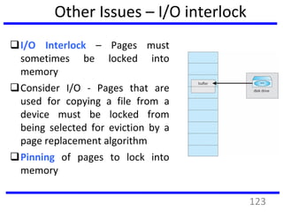 Other Issues – I/O interlock
I/O Interlock – Pages must
sometimes be locked into
memory
Consider I/O - Pages that are
used for copying a file from a
device must be locked from
being selected for eviction by a
page replacement algorithm
Pinning of pages to lock into
memory
123
 