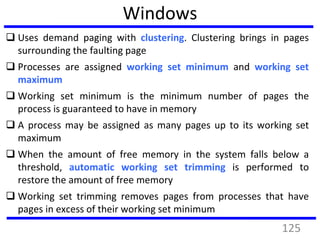 Windows
 Uses demand paging with clustering. Clustering brings in pages
surrounding the faulting page
 Processes are assigned working set minimum and working set
maximum
 Working set minimum is the minimum number of pages the
process is guaranteed to have in memory
 A process may be assigned as many pages up to its working set
maximum
 When the amount of free memory in the system falls below a
threshold, automatic working set trimming is performed to
restore the amount of free memory
 Working set trimming removes pages from processes that have
pages in excess of their working set minimum
125
 