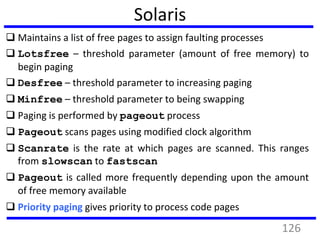 Solaris
 Maintains a list of free pages to assign faulting processes
 Lotsfree – threshold parameter (amount of free memory) to
begin paging
 Desfree – threshold parameter to increasing paging
 Minfree – threshold parameter to being swapping
 Paging is performed by pageout process
 Pageout scans pages using modified clock algorithm
 Scanrate is the rate at which pages are scanned. This ranges
from slowscan to fastscan
 Pageout is called more frequently depending upon the amount
of free memory available
 Priority paging gives priority to process code pages
126
 