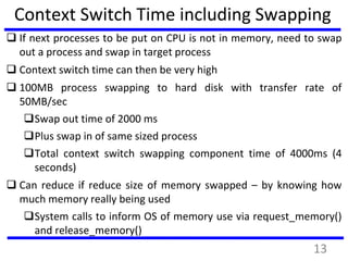 Context Switch Time including Swapping
 If next processes to be put on CPU is not in memory, need to swap
out a process and swap in target process
 Context switch time can then be very high
 100MB process swapping to hard disk with transfer rate of
50MB/sec
Swap out time of 2000 ms
Plus swap in of same sized process
Total context switch swapping component time of 4000ms (4
seconds)
 Can reduce if reduce size of memory swapped – by knowing how
much memory really being used
System calls to inform OS of memory use via request_memory()
and release_memory()
13
 