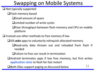 Swapping on Mobile Systems
 Not typically supported
Flash memory based
Small amount of space
Limited number of write cycles
Poor throughput between flash memory and CPU on mobile
platform
 Instead use other methods to free memory if low
iOS asks apps to voluntarily relinquish allocated memory
Read-only data thrown out and reloaded from flash if
needed
Failure to free can result in termination
Android terminates apps if low free memory, but first writes
application state to flash for fast restart
Both OSes support paging as discussed below 15
 