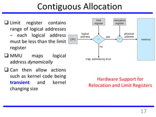 Contiguous Allocation
 Limit register contains
range of logical addresses
– each logical address
must be less than the limit
register
 MMU maps logical
address dynamically
 Can then allow actions
such as kernel code being
transient and kernel
changing size
Hardware Support for
Relocation and Limit Registers
17
 