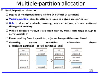 Multiple-partition allocation
 Multiple-partition allocation
 Degree of multiprogramming limited by number of partitions
 Variable-partition sizes for efficiency (sized to a given process’ needs)
 Hole – block of available memory; holes of various size are scattered
throughout memory
 When a process arrives, it is allocated memory from a hole large enough to
accommodate it
 Process exiting frees its partition, adjacent free partitions combined
 Operating system maintains information about:
a) allocated partitions b) free partitions (hole)
18
 