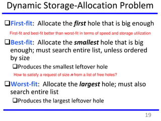 Dynamic Storage-Allocation Problem
First-fit: Allocate the first hole that is big enough
Best-fit: Allocate the smallest hole that is big
enough; must search entire list, unless ordered
by size
Produces the smallest leftover hole
Worst-fit: Allocate the largest hole; must also
search entire list
Produces the largest leftover hole
How to satisfy a request of size n from a list of free holes?
First-fit and best-fit better than worst-fit in terms of speed and storage utilization
19
 