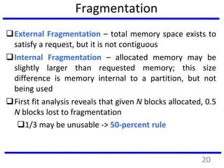 Fragmentation
External Fragmentation – total memory space exists to
satisfy a request, but it is not contiguous
Internal Fragmentation – allocated memory may be
slightly larger than requested memory; this size
difference is memory internal to a partition, but not
being used
First fit analysis reveals that given N blocks allocated, 0.5
N blocks lost to fragmentation
1/3 may be unusable -> 50-percent rule
20
 