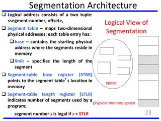 Segmentation Architecture
 Logical address consists of a two tuple:
<segment-number, offset>,
 Segment table – maps two-dimensional
physical addresses; each table entry has:
base – contains the starting physical
address where the segments reside in
memory
limit – specifies the length of the
segment
 Segment-table base register (STBR)
points to the segment table’s location in
memory
 Segment-table length register (STLR)
indicates number of segments used by a
program;
segment number s is legal if s < STLR
Logical View of
Segmentation
1
4
2
3
1
3
2
4
user space
physical memory space
23
 