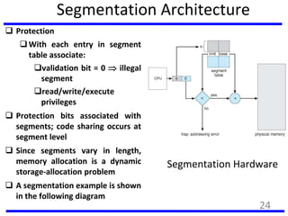 Segmentation Architecture
 Protection
With each entry in segment
table associate:
validation bit = 0  illegal
segment
read/write/execute
privileges
 Protection bits associated with
segments; code sharing occurs at
segment level
 Since segments vary in length,
memory allocation is a dynamic
storage-allocation problem
 A segmentation example is shown
in the following diagram
Segmentation Hardware
24
 