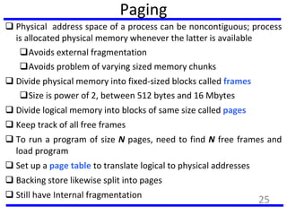 Paging
 Physical address space of a process can be noncontiguous; process
is allocated physical memory whenever the latter is available
Avoids external fragmentation
Avoids problem of varying sized memory chunks
 Divide physical memory into fixed-sized blocks called frames
Size is power of 2, between 512 bytes and 16 Mbytes
 Divide logical memory into blocks of same size called pages
 Keep track of all free frames
 To run a program of size N pages, need to find N free frames and
load program
 Set up a page table to translate logical to physical addresses
 Backing store likewise split into pages
 Still have Internal fragmentation
25
 
