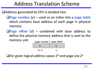 Address Translation Scheme
Address generated by CPU is divided into:
Page number (p) – used as an index into a page table
which contains base address of each page in physical
memory
Page offset (d) – combined with base address to
define the physical memory address that is sent to the
memory unit
For given logical address space 2m and page size 2n
page number page offset
p d
m -n n
26
 