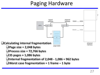 Paging Hardware
Calculating internal fragmentation
Page size = 2,048 bytes
Process size = 72,766 bytes
35 pages + 1,086 bytes
Internal fragmentation of 2,048 - 1,086 = 962 bytes
Worst case fragmentation = 1 frame – 1 byte
27
 