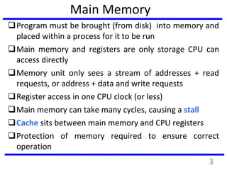 Main Memory
Program must be brought (from disk) into memory and
placed within a process for it to be run
Main memory and registers are only storage CPU can
access directly
Memory unit only sees a stream of addresses + read
requests, or address + data and write requests
Register access in one CPU clock (or less)
Main memory can take many cycles, causing a stall
Cache sits between main memory and CPU registers
Protection of memory required to ensure correct
operation
3
 