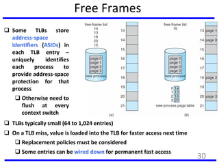 Free Frames
Before allocation After allocation
 Some TLBs store
address-space
identifiers (ASIDs) in
each TLB entry –
uniquely identifies
each process to
provide address-space
protection for that
process
 Otherwise need to
flush at every
context switch
 TLBs typically small (64 to 1,024 entries)
 On a TLB miss, value is loaded into the TLB for faster access next time
 Replacement policies must be considered
 Some entries can be wired down for permanent fast access
30
 