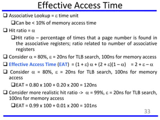 Effective Access Time
 Associative Lookup =  time unit
Can be < 10% of memory access time
 Hit ratio = 
Hit ratio – percentage of times that a page number is found in
the associative registers; ratio related to number of associative
registers
 Consider  = 80%,  = 20ns for TLB search, 100ns for memory access
 Effective Access Time (EAT) = (1 + )  + (2 + )(1 – ) = 2 +  – 
 Consider  = 80%,  = 20ns for TLB search, 100ns for memory
access
EAT = 0.80 x 100 + 0.20 x 200 = 120ns
 Consider more realistic hit ratio ->  = 99%,  = 20ns for TLB search,
100ns for memory access
EAT = 0.99 x 100 + 0.01 x 200 = 101ns
33
 