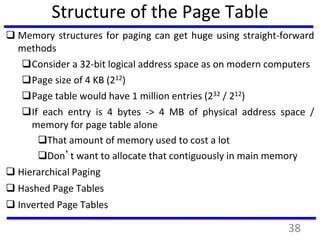 Structure of the Page Table
 Memory structures for paging can get huge using straight-forward
methods
Consider a 32-bit logical address space as on modern computers
Page size of 4 KB (212)
Page table would have 1 million entries (232 / 212)
If each entry is 4 bytes -> 4 MB of physical address space /
memory for page table alone
That amount of memory used to cost a lot
Don’t want to allocate that contiguously in main memory
 Hierarchical Paging
 Hashed Page Tables
 Inverted Page Tables
38
 