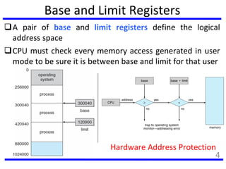 Base and Limit Registers
A pair of base and limit registers define the logical
address space
CPU must check every memory access generated in user
mode to be sure it is between base and limit for that user
Hardware Address Protection
4
 