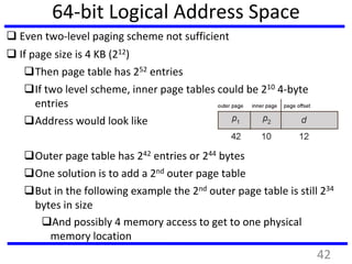 64-bit Logical Address Space
 Even two-level paging scheme not sufficient
 If page size is 4 KB (212)
Then page table has 252 entries
If two level scheme, inner page tables could be 210 4-byte
entries
Address would look like
Outer page table has 242 entries or 244 bytes
One solution is to add a 2nd outer page table
But in the following example the 2nd outer page table is still 234
bytes in size
And possibly 4 memory access to get to one physical
memory location
42
 