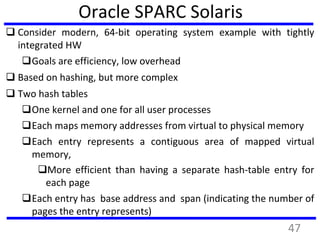 Oracle SPARC Solaris
 Consider modern, 64-bit operating system example with tightly
integrated HW
Goals are efficiency, low overhead
 Based on hashing, but more complex
 Two hash tables
One kernel and one for all user processes
Each maps memory addresses from virtual to physical memory
Each entry represents a contiguous area of mapped virtual
memory,
More efficient than having a separate hash-table entry for
each page
Each entry has base address and span (indicating the number of
pages the entry represents)
47
 