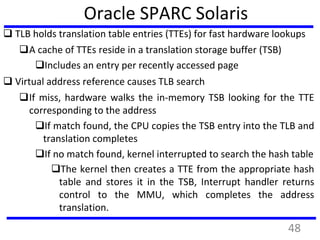 Oracle SPARC Solaris
 TLB holds translation table entries (TTEs) for fast hardware lookups
A cache of TTEs reside in a translation storage buffer (TSB)
Includes an entry per recently accessed page
 Virtual address reference causes TLB search
If miss, hardware walks the in-memory TSB looking for the TTE
corresponding to the address
If match found, the CPU copies the TSB entry into the TLB and
translation completes
If no match found, kernel interrupted to search the hash table
The kernel then creates a TTE from the appropriate hash
table and stores it in the TSB, Interrupt handler returns
control to the MMU, which completes the address
translation.
48
 