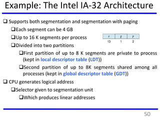 Example: The Intel IA-32 Architecture
 Supports both segmentation and segmentation with paging
Each segment can be 4 GB
Up to 16 K segments per process
Divided into two partitions
First partition of up to 8 K segments are private to process
(kept in local descriptor table (LDT))
Second partition of up to 8K segments shared among all
processes (kept in global descriptor table (GDT))
 CPU generates logical address
Selector given to segmentation unit
Which produces linear addresses
50
 