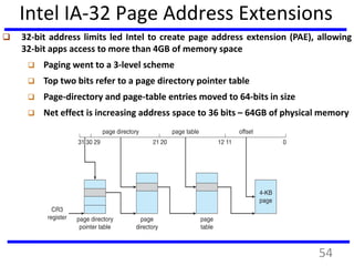 Intel IA-32 Page Address Extensions
 32-bit address limits led Intel to create page address extension (PAE), allowing
32-bit apps access to more than 4GB of memory space
 Paging went to a 3-level scheme
 Top two bits refer to a page directory pointer table
 Page-directory and page-table entries moved to 64-bits in size
 Net effect is increasing address space to 36 bits – 64GB of physical memory
54
 