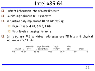 Intel x86-64
 Current generation Intel x86 architecture
 64 bits is ginormous (> 16 exabytes)
 In practice only implement 48 bit addressing
 Page sizes of 4 KB, 2 MB, 1 GB
 Four levels of paging hierarchy
 Can also use PAE so virtual addresses are 48 bits and physical
addresses are 52 bits
55
 