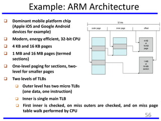 Example: ARM Architecture
 Dominant mobile platform chip
(Apple iOS and Google Android
devices for example)
 Modern, energy efficient, 32-bit CPU
 4 KB and 16 KB pages
 1 MB and 16 MB pages (termed
sections)
 One-level paging for sections, two-
level for smaller pages
 Two levels of TLBs
 Outer level has two micro TLBs
(one data, one instruction)
 Inner is single main TLB
outer page inner page offset
4-KB
or
16-KB
page
1-MB
or
16-MB
section
32 bits
 First inner is checked, on miss outers are checked, and on miss page
table walk performed by CPU
56
 