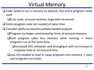 Virtual Memory
 Code needs to be in memory to execute, but entire program rarely
used
Error code, unusual routines, large data structures
 Entire program code not needed at same time
 Consider ability to execute partially-loaded program
Program no longer constrained by limits of physical memory
Each program takes less memory while running -> more
programs run at the same time
Increased CPU utilization and throughput with no increase in
response time or turnaround time
Less I/O needed to load or swap programs into memory -> each
user program runs faster
57
 