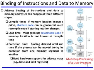 Binding of Instructions and Data to Memory
 Address binding of instructions and data to
memory addresses can happen at three different
stages
Compile time: If memory location known a
priori, absolute code can be generated; must
recompile code if starting location changes
Load time: Must generate relocatable code if
memory location is not known at compile
time
Execution time: Binding delayed until run
time if the process can be moved during its
execution from one memory segment to
another
Need hardware support for address maps
(e.g., base and limit registers)
Multistep Processing
of a User Program
6
 