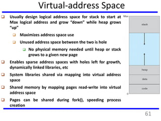 Virtual-address Space
 Usually design logical address space for stack to start at
Max logical address and grow “down” while heap grows
“up”
 Maximizes address space use
 Unused address space between the two is hole
 No physical memory needed until heap or stack
grows to a given new page
 Enables sparse address spaces with holes left for growth,
dynamically linked libraries, etc
 System libraries shared via mapping into virtual address
space
 Shared memory by mapping pages read-write into virtual
address space
 Pages can be shared during fork(), speeding process
creation
61
 