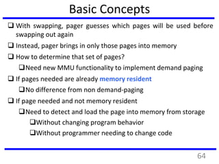 Basic Concepts
 With swapping, pager guesses which pages will be used before
swapping out again
 Instead, pager brings in only those pages into memory
 How to determine that set of pages?
Need new MMU functionality to implement demand paging
 If pages needed are already memory resident
No difference from non demand-paging
 If page needed and not memory resident
Need to detect and load the page into memory from storage
Without changing program behavior
Without programmer needing to change code
64
 
