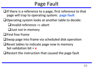 Page Fault
If there is a reference to a page, first reference to that
page will trap to operating system: page fault
Operating system looks at another table to decide:
Invalid reference  abort
Just not in memory
Find free frame
Swap page into frame via scheduled disk operation
Reset tables to indicate page now in memory
Set validation bit = v
Restart the instruction that caused the page fault
66
 