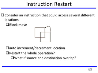 Instruction Restart
Consider an instruction that could access several different
locations
Block move
auto increment/decrement location
Restart the whole operation?
What if source and destination overlap?
69
 