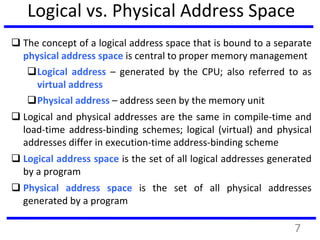 Logical vs. Physical Address Space
 The concept of a logical address space that is bound to a separate
physical address space is central to proper memory management
Logical address – generated by the CPU; also referred to as
virtual address
Physical address – address seen by the memory unit
 Logical and physical addresses are the same in compile-time and
load-time address-binding schemes; logical (virtual) and physical
addresses differ in execution-time address-binding scheme
 Logical address space is the set of all logical addresses generated
by a program
 Physical address space is the set of all physical addresses
generated by a program
7
 