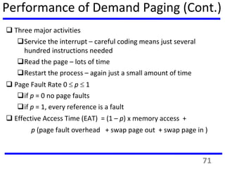 Performance of Demand Paging (Cont.)
 Three major activities
Service the interrupt – careful coding means just several
hundred instructions needed
Read the page – lots of time
Restart the process – again just a small amount of time
 Page Fault Rate 0  p  1
if p = 0 no page faults
if p = 1, every reference is a fault
 Effective Access Time (EAT) = (1 – p) x memory access +
p (page fault overhead + swap page out + swap page in )
71
 