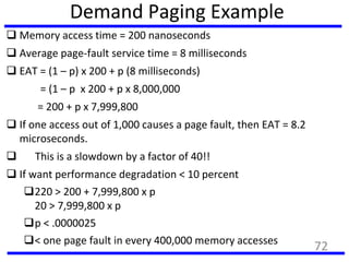 Demand Paging Example
 Memory access time = 200 nanoseconds
 Average page-fault service time = 8 milliseconds
 EAT = (1 – p) x 200 + p (8 milliseconds)
= (1 – p x 200 + p x 8,000,000
= 200 + p x 7,999,800
 If one access out of 1,000 causes a page fault, then EAT = 8.2
microseconds.
 This is a slowdown by a factor of 40!!
 If want performance degradation < 10 percent
220 > 200 + 7,999,800 x p
20 > 7,999,800 x p
p < .0000025
< one page fault in every 400,000 memory accesses
72
 