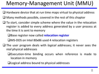 Memory-Management Unit (MMU)
 Hardware device that at run time maps virtual to physical address
 Many methods possible, covered in the rest of this chapter
 To start, consider simple scheme where the value in the relocation
register is added to every address generated by a user process at
the time it is sent to memory
Base register now called relocation register
MS-DOS on Intel 80x86 used 4 relocation registers
 The user program deals with logical addresses; it never sees the
real physical addresses
Execution-time binding occurs when reference is made to
location in memory
Logical address bound to physical addresses
8
 