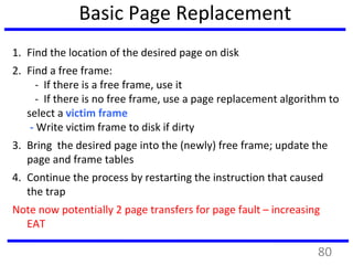 Basic Page Replacement
1. Find the location of the desired page on disk
2. Find a free frame:
- If there is a free frame, use it
- If there is no free frame, use a page replacement algorithm to
select a victim frame
- Write victim frame to disk if dirty
3. Bring the desired page into the (newly) free frame; update the
page and frame tables
4. Continue the process by restarting the instruction that caused
the trap
Note now potentially 2 page transfers for page fault – increasing
EAT
80
 