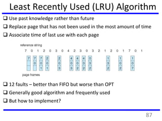 Least Recently Used (LRU) Algorithm
 Use past knowledge rather than future
 Replace page that has not been used in the most amount of time
 Associate time of last use with each page
 12 faults – better than FIFO but worse than OPT
 Generally good algorithm and frequently used
 But how to implement?
87
 