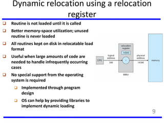 Dynamic relocation using a relocation
register
 Routine is not loaded until it is called
 Better memory-space utilization; unused
routine is never loaded
 All routines kept on disk in relocatable load
format
 Useful when large amounts of code are
needed to handle infrequently occurring
cases
 No special support from the operating
system is required
 Implemented through program
design
 OS can help by providing libraries to
implement dynamic loading
9
 