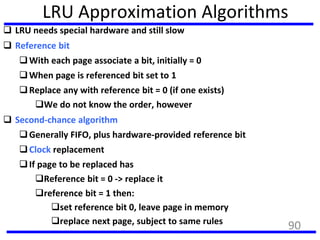 LRU Approximation Algorithms
 LRU needs special hardware and still slow
 Reference bit
With each page associate a bit, initially = 0
When page is referenced bit set to 1
Replace any with reference bit = 0 (if one exists)
We do not know the order, however
 Second-chance algorithm
Generally FIFO, plus hardware-provided reference bit
Clock replacement
If page to be replaced has
Reference bit = 0 -> replace it
reference bit = 1 then:
set reference bit 0, leave page in memory
replace next page, subject to same rules
90
 