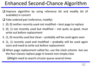 Enhanced Second-Chance Algorithm
 Improve algorithm by using reference bit and modify bit (if
available) in concert
 Take ordered pair (reference, modify)
1. (0, 0) neither recently used not modified – best page to replace
2. (0, 1) not recently used but modified – not quite as good, must
write out before replacement
3. (1, 0) recently used but clean – probably will be used again soon
4. (1, 1) recently used and modified – probably will be used again
soon and need to write out before replacement
 When page replacement called for, use the clock scheme but use
the four classes replace page in lowest non-empty class
Might need to search circular queue several times
92
 