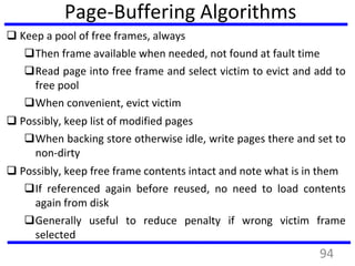 Page-Buffering Algorithms
 Keep a pool of free frames, always
Then frame available when needed, not found at fault time
Read page into free frame and select victim to evict and add to
free pool
When convenient, evict victim
 Possibly, keep list of modified pages
When backing store otherwise idle, write pages there and set to
non-dirty
 Possibly, keep free frame contents intact and note what is in them
If referenced again before reused, no need to load contents
again from disk
Generally useful to reduce penalty if wrong victim frame
selected
94
 