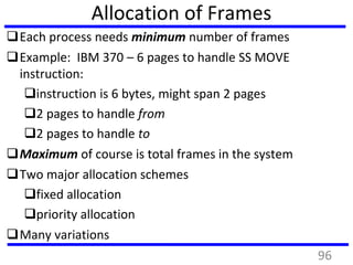 Allocation of Frames
Each process needs minimum number of frames
Example: IBM 370 – 6 pages to handle SS MOVE
instruction:
instruction is 6 bytes, might span 2 pages
2 pages to handle from
2 pages to handle to
Maximum of course is total frames in the system
Two major allocation schemes
fixed allocation
priority allocation
Many variations
96
 