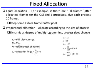 Fixed Allocation
 Equal allocation – For example, if there are 100 frames (after
allocating frames for the OS) and 5 processes, give each process
20 frames
Keep some as free frame buffer pool
 Proportional allocation – Allocate according to the size of process
Dynamic as degree of multiprogramming, process sizes change
m
S
s
pa
m
sS
ps
i
ii
i
ii




forallocation
framesofnumbertotal
processofsize
5762
137
127
462
137
10
127
10
64
2
1
2
1





a
a
s
s
m
97
 