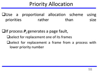 Priority Allocation
Use a proportional allocation scheme using
priorities rather than size
If process Pi generates a page fault,
select for replacement one of its frames
select for replacement a frame from a process with
lower priority number
98
 