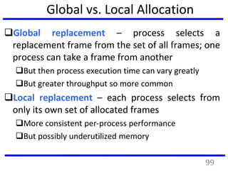 Global vs. Local Allocation
Global replacement – process selects a
replacement frame from the set of all frames; one
process can take a frame from another
But then process execution time can vary greatly
But greater throughput so more common
Local replacement – each process selects from
only its own set of allocated frames
More consistent per-process performance
But possibly underutilized memory
99
 