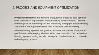 2. PROCESS AND EQUIPMENT OPTIMIZATION
• Process optimization is the discipline of adjusting a process so as to optimize
some specified set of parameters without violating some constraint. The most
common goals are minimizing cost and maximizing throughput and/or efficiency.
This is one of the major quantitative tools in industrial decision making.
• When optimizing a process, the goal is to maximize one or more of the process
specifications, while keeping all others within their constraints. This can be done
by using a process mining tool, discovering the critical activities and bottlenecks,
and acting only on them
 
