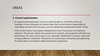 AREAS
3. Control optimization
• In a typical processing plant, such as a chemical plant or oil refinery, there are
hundreds or even thousands of control loops. Each control loop is responsible for
controlling one part of the process, such as maintaining a temperature, level, or flow.
• If the control loop is not properly designed and tuned, the process runs below its
optimum. The process will be more expensive to operate, and equipment will wear out
prematurely. For each control loop to run optimally, identification of sensor, valve, and
tuning problems is important. The process of continuously monitoring and optimizing
the entire plant is sometimes called performance supervision.
 