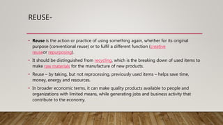 REUSE-
• Reuse is the action or practice of using something again, whether for its original
purpose (conventional reuse) or to fulfil a different function (creative
reuseor repurposing).
• It should be distinguished from recycling, which is the breaking down of used items to
make raw materials for the manufacture of new products.
• Reuse – by taking, but not reprocessing, previously used items – helps save time,
money, energy and resources.
• In broader economic terms, it can make quality products available to people and
organizations with limited means, while generating jobs and business activity that
contribute to the economy.
 